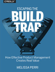 Escaping the Build Trap. How Effective Product Management Creates Real Value